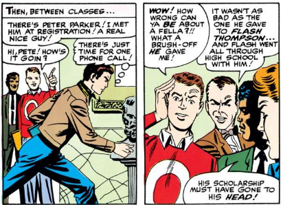 [Then, between classes]

STUDENT 1: There's Peter Parker! I met him at registration! A real nice guy! Hi Pete! How's it goin?

PETER: [Thinking, running past] There's just time for one quick phone call!

STUDENT 1: Wow! How wrong can ya be about a fella?!! What a brush-off he gave me!

HARRY: It wasn't as bad as the one he gave to Flash Thompson... and Flash went all through high school with him!

STUDENT 2: His scholarship must have gone to his head!