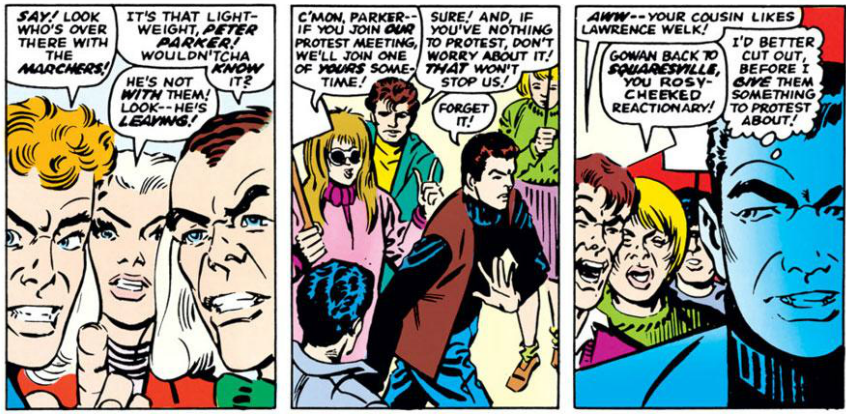 FLASH: Say! Look who's over there with the marchers!

HARRY: It's that light-weight, Peter Parker! Wouldn'tcha know it?

GWEN: He's not with them! Look - he's leaving!

PROTESTOR: C'mon, Parker- if you join our protest meeting, we'll join one of yours sometime!

PROTESTOR 2: Sure! And, if you've nothing to protest, don't worry about it! That won't stop us!

PETER: Forget it!

PROTESTOR 3: Aww- your cousin likes Lawrence Welk!

PROTESTOR 4: Gowan back to squaresville, you rosy-cheeked reactionary! 

PETER: [Thinking] I'd better cut out, before I give them something to protest about!